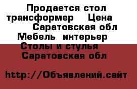 Продается стол трансформер  › Цена ­ 6 700 - Саратовская обл. Мебель, интерьер » Столы и стулья   . Саратовская обл.